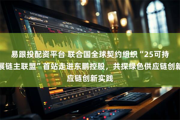 易跟投配资平台 联合国全球契约组织“25可持续发展链主联盟”首站走进东鹏控股，共探绿色供应链创新实践