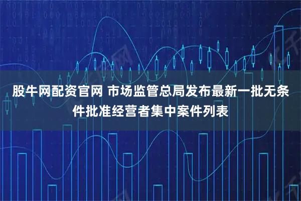 股牛网配资官网 市场监管总局发布最新一批无条件批准经营者集中案件列表