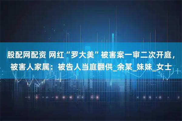 股配网配资 网红“罗大美”被害案一审二次开庭，被害人家属：被告人当庭翻供_余某_妹妹_女士