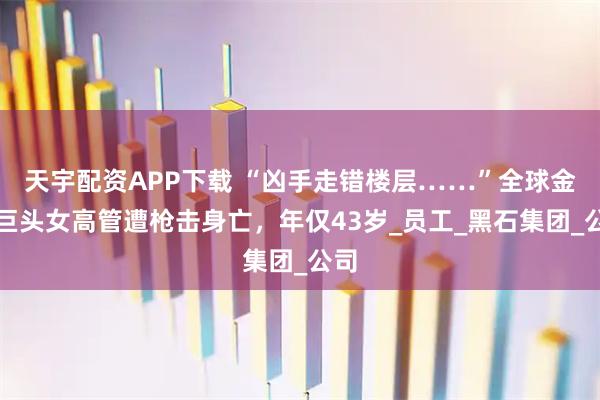 天宇配资APP下载 “凶手走错楼层……”全球金融巨头女高管遭枪击身亡，年仅43岁_员工_黑石集团_公司