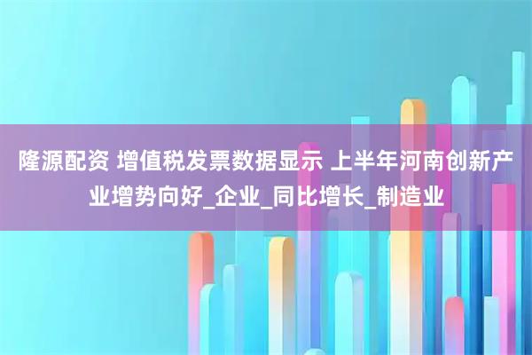 隆源配资 增值税发票数据显示 上半年河南创新产业增势向好_企业_同比增长_制造业