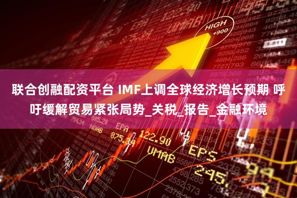 联合创融配资平台 IMF上调全球经济增长预期 呼吁缓解贸易紧张局势_关税_报告_金融环境