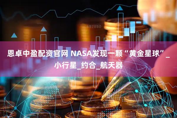 恩卓中盈配资官网 NASA发现一颗“黄金星球”_小行星_约合_航天器