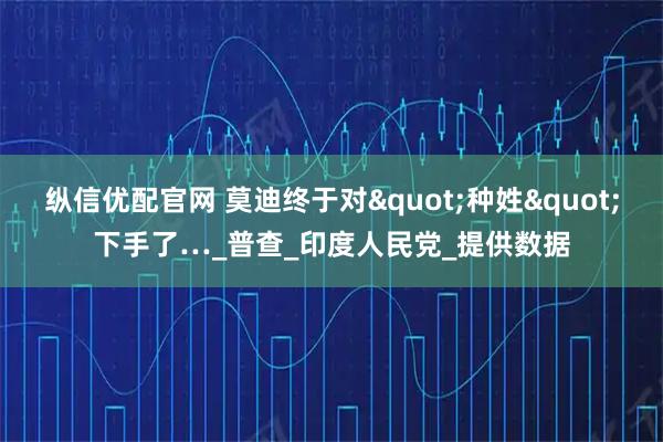 纵信优配官网 莫迪终于对"种姓"下手了…_普查_印度人民党_提供数据