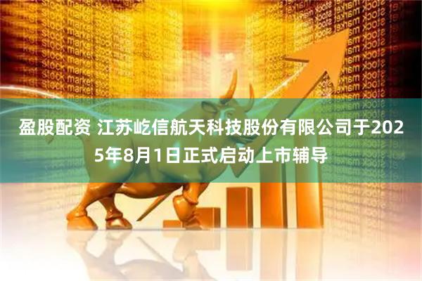 盈股配资 江苏屹信航天科技股份有限公司于2025年8月1日正式启动上市辅导