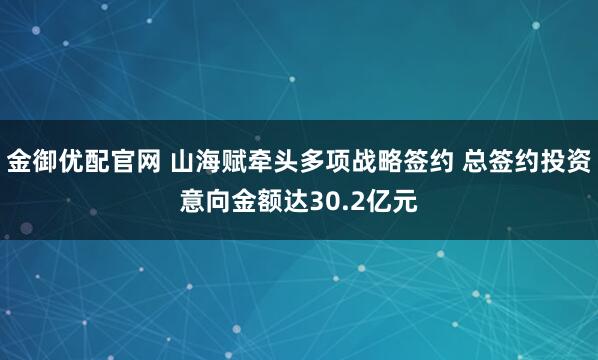 金御优配官网 山海赋牵头多项战略签约 总签约投资意向金额达30.2亿元