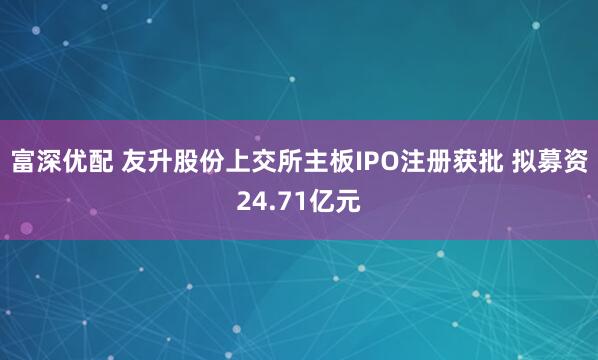 富深优配 友升股份上交所主板IPO注册获批 拟募资24.71亿元