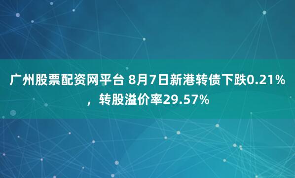 广州股票配资网平台 8月7日新港转债下跌0.21%，转股溢价率29.57%