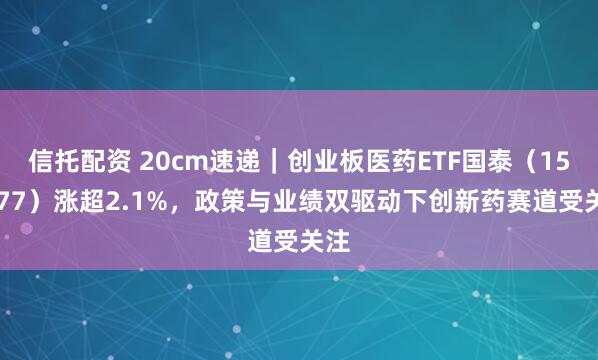 信托配资 20cm速递｜创业板医药ETF国泰（159377）涨超2.1%，政策与业绩双驱动下创新药赛道受关注