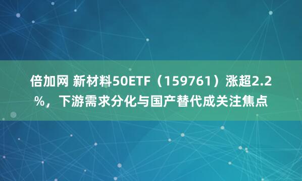 倍加网 新材料50ETF（159761）涨超2.2%，下游需求分化与国产替代成关注焦点