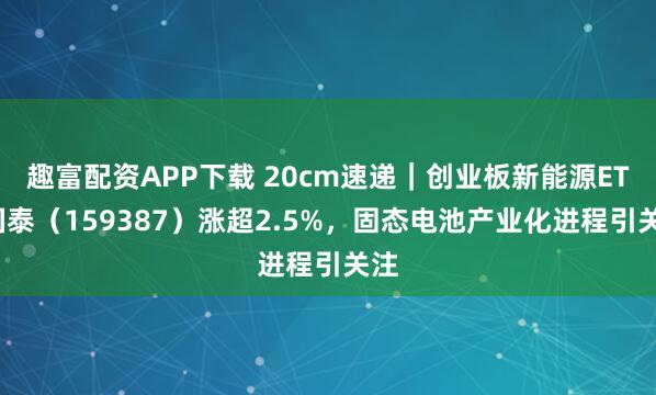 趣富配资APP下载 20cm速递｜创业板新能源ETF国泰（159387）涨超2.5%，固态电池产业化进程引关注