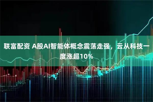 联富配资 A股AI智能体概念震荡走强，云从科技一度涨超10%