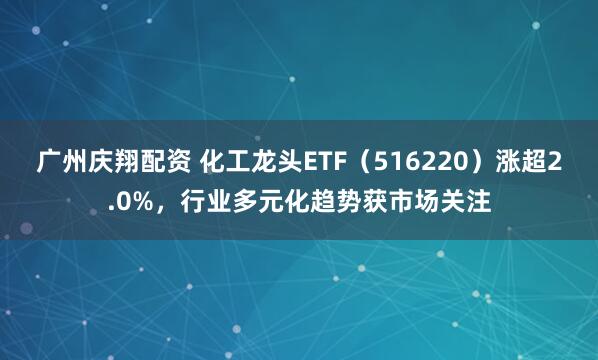 广州庆翔配资 化工龙头ETF（516220）涨超2.0%，行业多元化趋势获市场关注