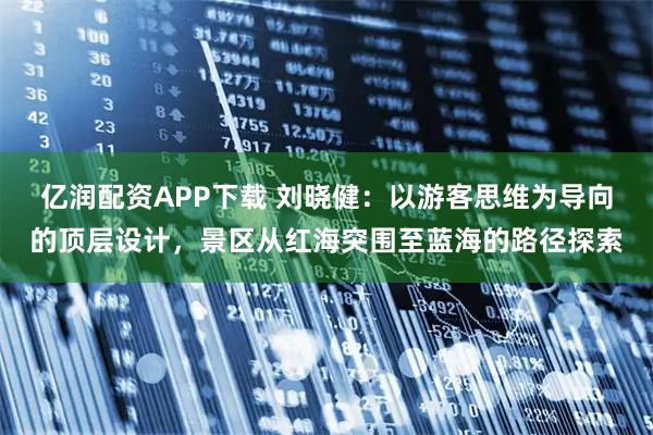 亿润配资APP下载 刘晓健：以游客思维为导向的顶层设计，景区从红海突围至蓝海的路径探索