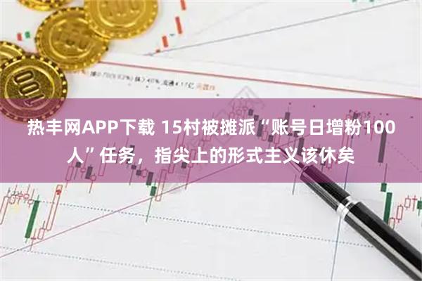 热丰网APP下载 15村被摊派“账号日增粉100人”任务，指尖上的形式主义该休矣