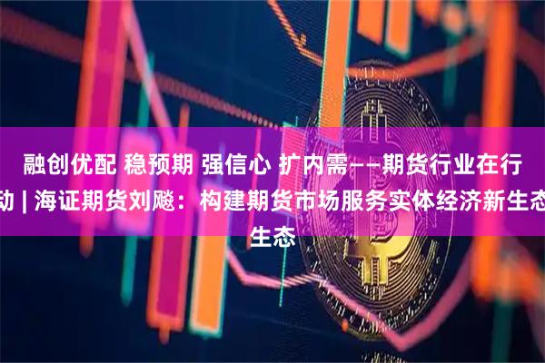 融创优配 稳预期 强信心 扩内需——期货行业在行动 | 海证期货刘飚：构建期货市场服务实体经济新生态