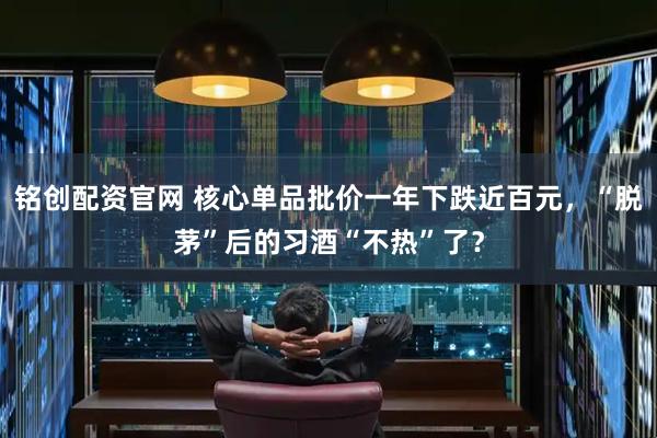铭创配资官网 核心单品批价一年下跌近百元，“脱茅”后的习酒“不热”了？