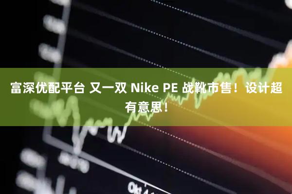 富深优配平台 又一双 Nike PE 战靴市售！设计超有意思！