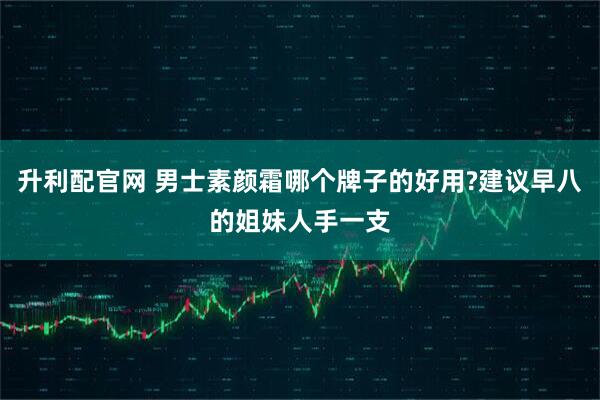 升利配官网 男士素颜霜哪个牌子的好用?建议早八的姐妹人手一支