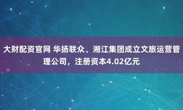 大财配资官网 华扬联众、湘江集团成立文旅运营管理公司，注册资本4.02亿元