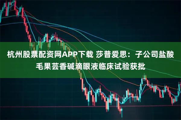 杭州股票配资网APP下载 莎普爱思：子公司盐酸毛果芸香碱滴眼液临床试验获批