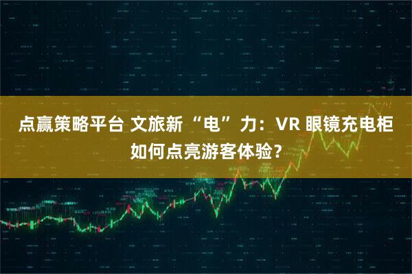 点赢策略平台 文旅新 “电” 力：VR 眼镜充电柜如何点亮游客体验？