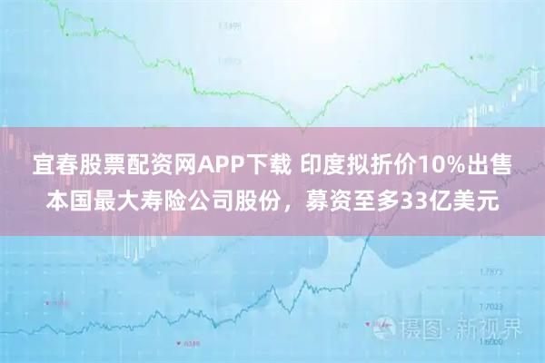 宜春股票配资网APP下载 印度拟折价10%出售本国最大寿险公司股份，募资至多33亿美元