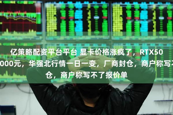 亿策略配资平台平台 显卡价格涨疯了，RTX50系列涨超1000元，华强北行情一日一变，厂商封仓，商户称写不了报价单